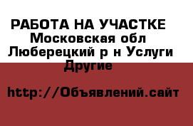 РАБОТА НА УЧАСТКЕ - Московская обл., Люберецкий р-н Услуги » Другие   